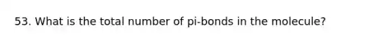 53. What is the total number of pi-bonds in the molecule?