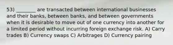 53) ________ are transacted between international businesses and their banks, between banks, and between governments when it is desirable to move out of one currency into another for a limited period without incurring foreign exchange risk. A) Carry trades B) Currency swaps C) Arbitrages D) Currency pairing