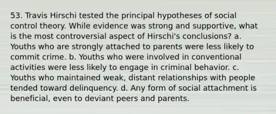 53. Travis Hirschi tested the principal hypotheses of social control theory. While evidence was strong and supportive, what is the most controversial aspect of Hirschi's conclusions? a. Youths who are strongly attached to parents were less likely to commit crime. b. Youths who were involved in conventional activities were less likely to engage in criminal behavior. c. Youths who maintained weak, distant relationships with people tended toward delinquency. d. Any form of social attachment is beneficial, even to deviant peers and parents.