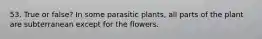 53. True or false? In some parasitic plants, all parts of the plant are subterranean except for the flowers.