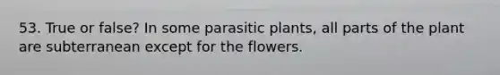 53. True or false? In some parasitic plants, all parts of the plant are subterranean except for the flowers.