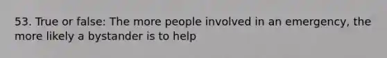 53. True or false: The more people involved in an emergency, the more likely a bystander is to help