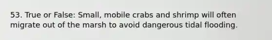 53. True or False: Small, mobile crabs and shrimp will often migrate out of the marsh to avoid dangerous tidal flooding.