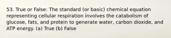 53. True or False: The standard (or basic) chemical equation representing cellular respiration involves the catabolism of glucose, fats, and protein to generate water, carbon dioxide, and ATP energy. (a) True (b) False