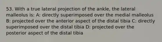 53. With a true lateral projection of the ankle, the lateral malleolus is: A: directly superimposed over the medial malleolus B: projected over the anterior aspect of the distal tibia C: directly superimposed over the distal tibia D: projected over the posterior aspect of the distal tibia