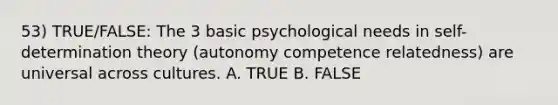 53) TRUE/FALSE: The 3 basic psychological needs in self-determination theory (autonomy competence relatedness) are universal across cultures. A. TRUE B. FALSE