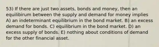 53) If there are just two assets, bonds and money, then an equilibirum between the supply and demand for money implies A) an indeterminant equilibrium in the bond market. B) an excess demand for bonds. C) equilibrium in the bond market. D) an excess supply of bonds. E) nothing about conditions of demand for the other financial asset.