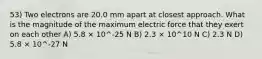 53) Two electrons are 20.0 mm apart at closest approach. What is the magnitude of the maximum electric force that they exert on each other A) 5.8 × 10^-25 N B) 2.3 × 10^10 N C) 2.3 N D) 5.8 × 10^-27 N