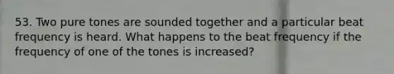 53. Two pure tones are sounded together and a particular beat frequency is heard. What happens to the beat frequency if the frequency of one of the tones is increased?