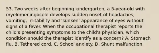 53. Two weeks after beginning kindergarten, a 5-year-old with myelomeningocele develops sudden onset of headaches, vomiting, irritability and 'sunken' appearance of eyes without signs of a fever. When the occupational therapist reports the child's presenting symptoms to the child's physician, which condition should the therapist identify as a concern? A. Stomach flu. B. Tethered cord. C. School anxiety. D. Shunt malfunction