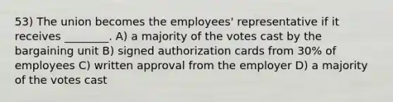 53) The union becomes the employees' representative if it receives ________. A) a majority of the votes cast by the bargaining unit B) signed authorization cards from 30% of employees C) written approval from the employer D) a majority of the votes cast