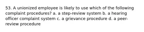 53. A unionized employee is likely to use which of the following complaint procedures? a. a step-review system b. a hearing officer complaint system c. a grievance procedure d. a peer-review procedure