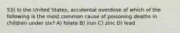 53) In the United States, accidental overdose of which of the following is the most common cause of poisoning deaths in children under six? A) folate B) iron C) zinc D) lead