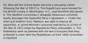 53. Why did the United States become a one-party nation following the War of 1812? a. The Republicans were blamed for the British victory in Washington, D.C., and therefore lost power. b. The Hartford Convention's allegedly treasonous activities fatally damaged the Federalist Party's reputation. c. Under the Alien and Sedition Acts, Madison was able to silence all opposition. d. James Monroe's universal popularity as a hero of the War of 1812 made his Republican Party unbeatable. e. The Federalists were so pleased with the war's outcome that they endorsed a union with the Republicans at their 1816 convention in Hartford.