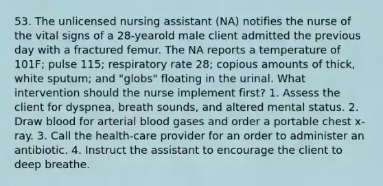 53. The unlicensed nursing assistant (NA) notifies the nurse of the vital signs of a 28-yearold male client admitted the previous day with a fractured femur. The NA reports a temperature of 101F; pulse 115; respiratory rate 28; copious amounts of thick, white sputum; and "globs" floating in the urinal. What intervention should the nurse implement first? 1. Assess the client for dyspnea, breath sounds, and altered mental status. 2. Draw blood for arterial blood gases and order a portable chest x-ray. 3. Call the health-care provider for an order to administer an antibiotic. 4. Instruct the assistant to encourage the client to deep breathe.