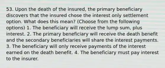 53. Upon the death of the insured, the primary beneficiary discovers that the insured chose the interest only settlement option. What does this mean? (Choose from the following options) 1. The beneficiary will receive the lump sum, plus interest. 2. The primary beneficiary will receive the death benefit and the secondary beneficiaries will share the interest payments. 3. The beneficiary will only receive payments of the interest earned on the death benefit. 4. The beneficiary must pay interest to the insurer.