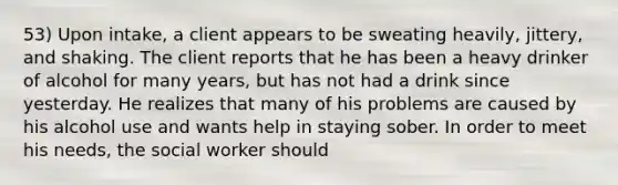 53) Upon intake, a client appears to be sweating heavily, jittery, and shaking. The client reports that he has been a heavy drinker of alcohol for many years, but has not had a drink since yesterday. He realizes that many of his problems are caused by his alcohol use and wants help in staying sober. In order to meet his needs, the social worker should