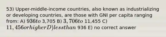 53) Upper-middle-income countries, also known as industrializing or developing countries, are those with GNI per capita ranging from: A) 936 to 3,705 B) 3,706 to 11,455 C) 11,456 or higher D) less than 936 E) no correct answer