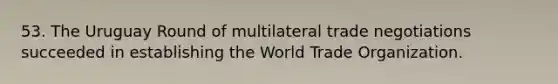 53. The Uruguay Round of multilateral trade negotiations succeeded in establishing the World Trade Organization.