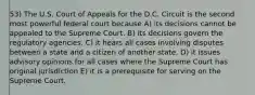 53) The U.S. Court of Appeals for the D.C. Circuit is the second most powerful federal court because A) its decisions cannot be appealed to the Supreme Court. B) its decisions govern the regulatory agencies. C) it hears all cases involving disputes between a state and a citizen of another state. D) it issues advisory opinions for all cases where the Supreme Court has original jurisdiction E) it is a prerequisite for serving on the Supreme Court.