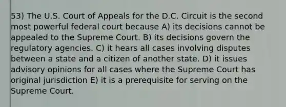 53) The U.S. Court of Appeals for the D.C. Circuit is the second most powerful federal court because A) its decisions cannot be appealed to the Supreme Court. B) its decisions govern the regulatory agencies. C) it hears all cases involving disputes between a state and a citizen of another state. D) it issues advisory opinions for all cases where the Supreme Court has original jurisdiction E) it is a prerequisite for serving on the Supreme Court.