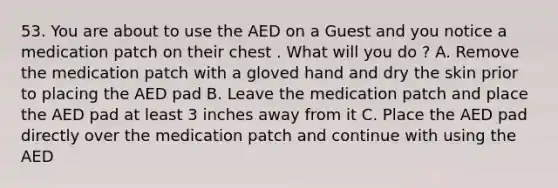 53. You are about to use the AED on a Guest and you notice a medication patch on their chest . What will you do ? A. Remove the medication patch with a gloved hand and dry the skin prior to placing the AED pad B. Leave the medication patch and place the AED pad at least 3 inches away from it C. Place the AED pad directly over the medication patch and continue with using the AED