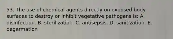 53. The use of chemical agents directly on exposed body surfaces to destroy or inhibit vegetative pathogens is: A. disinfection. B. sterilization. C. antisepsis. D. sanitization. E. degermation