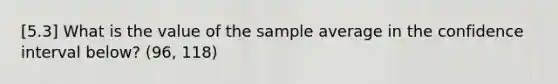 [5.3] What is the value of the sample average in the confidence interval below? (96, 118)