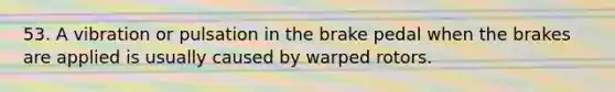 53. A vibration or pulsation in the brake pedal when the brakes are applied is usually caused by warped rotors.