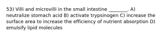 53) Villi and microvilli in the small intestine ________. A) neutralize stomach acid B) activate trypsinogen C) increase the surface area to increase the efficiency of nutrient absorption D) emulsify lipid molecules