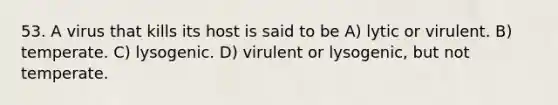 53. A virus that kills its host is said to be A) lytic or virulent. B) temperate. C) lysogenic. D) virulent or lysogenic, but not temperate.