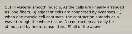 53) In visceral smooth muscle, A) the cells are linearly arranged as long fibers. B) adjacent cells are connected by synapses. C) when one muscle cell contracts, the contraction spreads as a wave through the whole tissue. D) contraction can only be stimulated by neurotransmitters. E) all of the above