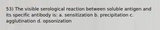 53) The visible serological reaction between soluble antigen and its specific antibody is: a. sensitization b. precipitation c. agglutination d. opsonization