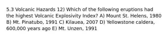 5.3 Volcanic Hazards 12) Which of the following eruptions had the highest Volcanic Explosivity Index? A) Mount St. Helens, 1980 B) Mt. Pinatubo, 1991 C) Kilauea, 2007 D) Yellowstone caldera, 600,000 years ago E) Mt. Unzen, 1991