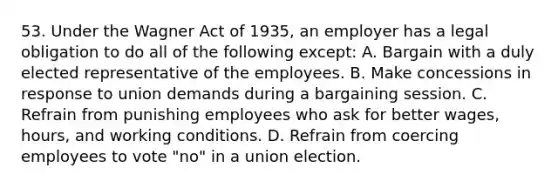 53. Under the Wagner Act of 1935, an employer has a legal obligation to do all of the following except: A. Bargain with a duly elected representative of the employees. B. Make concessions in response to union demands during a bargaining session. C. Refrain from punishing employees who ask for better wages, hours, and working conditions. D. Refrain from coercing employees to vote "no" in a union election.