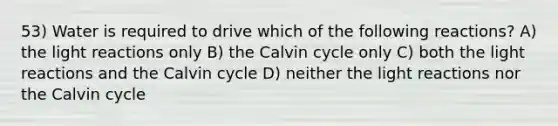 53) Water is required to drive which of the following reactions? A) the light reactions only B) the Calvin cycle only C) both the light reactions and the Calvin cycle D) neither the light reactions nor the Calvin cycle