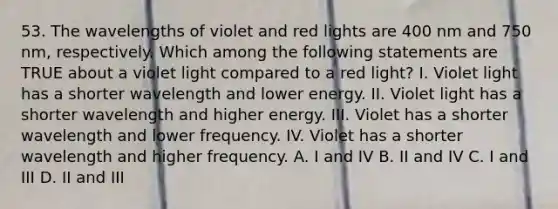 53. The wavelengths of violet and red lights are 400 nm and 750 nm, respectively. Which among the following statements are TRUE about a violet light compared to a red light? I. Violet light has a shorter wavelength and lower energy. II. Violet light has a shorter wavelength and higher energy. III. Violet has a shorter wavelength and lower frequency. IV. Violet has a shorter wavelength and higher frequency. A. I and IV B. II and IV C. I and III D. II and III