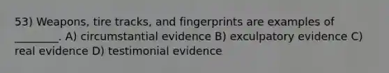 53) Weapons, tire tracks, and fingerprints are examples of ________. A) circumstantial evidence B) exculpatory evidence C) real evidence D) testimonial evidence