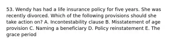 53. Wendy has had a life insurance policy for five years. She was recently divorced. Which of the following provisions should she take action on? A. Incontestability clause B. Misstatement of age provision C. Naming a beneficiary D. Policy reinstatement E. The grace period