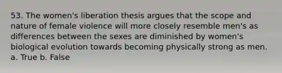 53. The women's liberation thesis argues that the scope and nature of female violence will more closely resemble men's as differences between the sexes are diminished by women's biological evolution towards becoming physically strong as men. a. True b. False