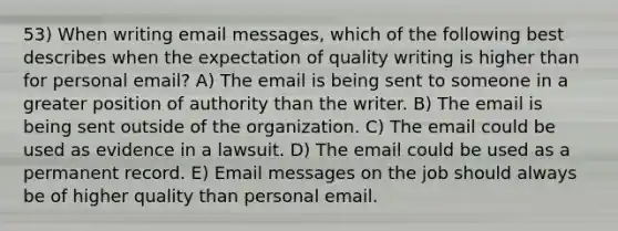 53) When writing email messages, which of the following best describes when the expectation of quality writing is higher than for personal email? A) The email is being sent to someone in a greater position of authority than the writer. B) The email is being sent outside of the organization. C) The email could be used as evidence in a lawsuit. D) The email could be used as a permanent record. E) Email messages on the job should always be of higher quality than personal email.