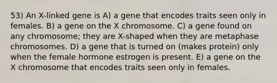 53) An X-linked gene is A) a gene that encodes traits seen only in females. B) a gene on the X chromosome. C) a gene found on any chromosome; they are X-shaped when they are metaphase chromosomes. D) a gene that is turned on (makes protein) only when the female hormone estrogen is present. E) a gene on the X chromosome that encodes traits seen only in females.