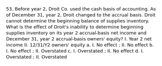 53. Before year 2, Droit Co. used the cash basis of accounting. As of December 31, year 2, Droit changed to the accrual basis. Droit cannot determine the beginning balance of supplies inventory. What is the effect of Droit's inability to determine beginning supplies inventory on its year 2 accrual-basis net income and December 31, year 2 accrual-basis owners' equity? I. Year 2 net income II. 12/31/Y2 owners' equity a. I. No effect ; II. No effect b. I. No effect ; II. Overstated c. I. Overstated ; II. No effect d. I. Overstated ; II. Overstated