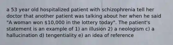 a 53 year old hospitalized patient with schizophrenia tell her doctor that another patient was talking about her when he said "A woman won 10,000 in the lottery today". The patient's statement is an example of 1) an illusion 2) a neologism c) a hallucination d) tengentiality e) an idea of reference