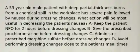 A 53 year old male patient with deep partial-thickness burns from a chemical spill in the workplace has severe pain followed by nausea during dressing changes. What action will be most useful in decreasing the patients nausea? A- Keep the patient NPO for 2 hours before dressing changes B- Give the prescribed prochlorperazine before dressing changes C- Administer prescribed morphine sulfate before dressing changes D- Avoid performing dressing changes close to the patients meal times