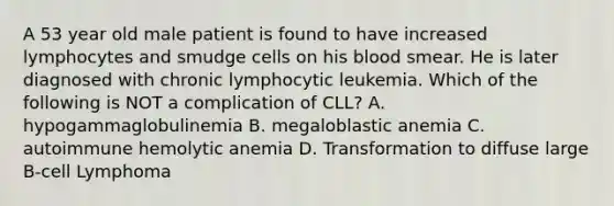 A 53 year old male patient is found to have increased lymphocytes and smudge cells on his blood smear. He is later diagnosed with chronic lymphocytic leukemia. Which of the following is NOT a complication of CLL? A. hypogammaglobulinemia B. megaloblastic anemia C. autoimmune hemolytic anemia D. Transformation to diffuse large B-cell Lymphoma