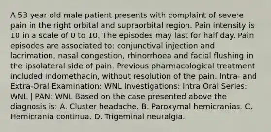 A 53 year old male patient presents with complaint of severe pain in the right orbital and supraorbital region. Pain intensity is 10 in a scale of 0 to 10. The episodes may last for half day. Pain episodes are associated to: conjunctival injection and lacrimation, nasal congestion, rhinorrhoea and facial flushing in the ipsolateral side of pain. Previous pharmacological treatment included indomethacin, without resolution of the pain. Intra- and Extra-Oral Examination: WNL Investigations: Intra Oral Series: WNL | PAN: WNL Based on the case presented above the diagnosis is: A. Cluster headache. B. Paroxymal hemicranias. C. Hemicrania continua. D. Trigeminal neuralgia.