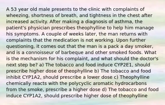 A 53 year old male presents to the clinic with complaints of wheezing, shortness of breath, and tightness in the chest after increased activity. After making a diagnosis of asthma, the patient's physician prescribes theophylline to help him manage his symptoms. A couple of weeks later, the man returns with complaints that the medication is not working. Upon further questioning, it comes out that the man is a pack a day smoker, and is a connoisseur of barbeque and other smoked foods. What is the mechanism for his complaint, and what should the doctor's next step be? a) The tobacco and food induce CYP2E1, should prescribe higher dose of theophylline b) The tobacco and food inhibit CYP1A2, should prescribe a lower dose c) Theophylline chemically reacts with the polycyclic aromatic hydrocarbons from the smoke, prescribe a higher dose d) The tobacco and food induce CYP1A2, should prescribe higher dose of theophylline