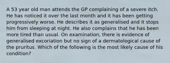 A 53 year old man attends the GP complaining of a severe itch. He has noticed it over the last month and it has been getting progressively worse. He describes it as generalised and it stops him from sleeping at night. He also complains that he has been more tired than usual. On examination, there is evidence of generalised excoriation but no sign of a dermatological cause of the pruritus. Which of the following is the most likely cause of his condition?