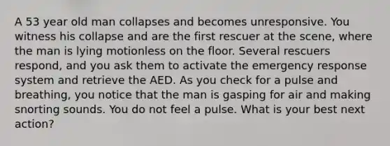 A 53 year old man collapses and becomes unresponsive. You witness his collapse and are the first rescuer at the scene, where the man is lying motionless on the floor. Several rescuers respond, and you ask them to activate the emergency response system and retrieve the AED. As you check for a pulse and breathing, you notice that the man is gasping for air and making snorting sounds. You do not feel a pulse. What is your best next action?